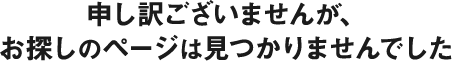 申し訳ございませんが、お探しのページは見つかりませんでした